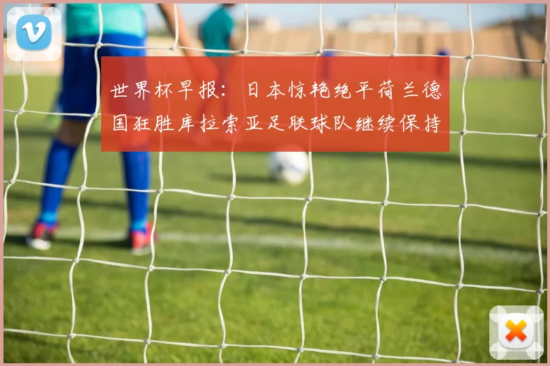 世界杯早报：日本惊艳绝平荷兰德国狂胜库拉索亚足联球队继续保持不败