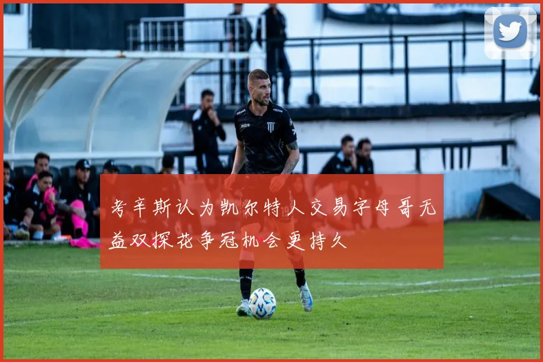 考辛斯认为凯尔特人交易字母哥无益双探花争冠机会更持久