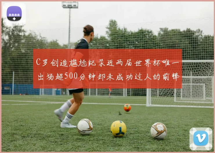 C罗创造尴尬纪录近两届世界杯唯一出场超500分钟却未成功过人的前锋