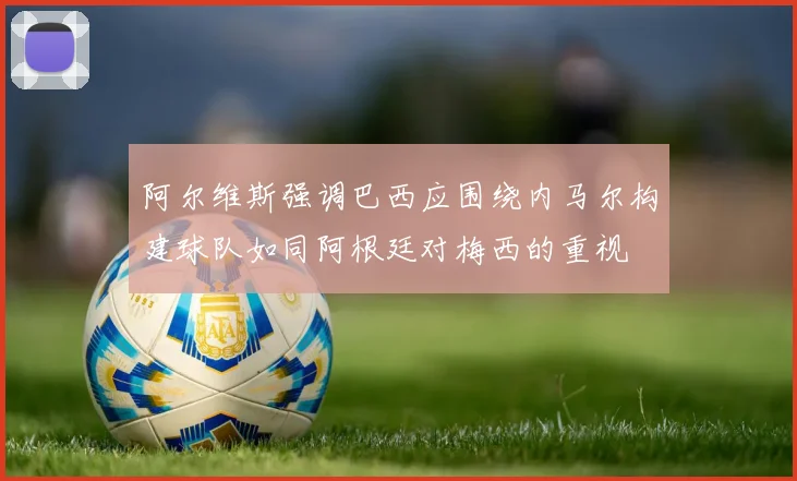 阿尔维斯强调巴西应围绕内马尔构建球队如同阿根廷对梅西的重视