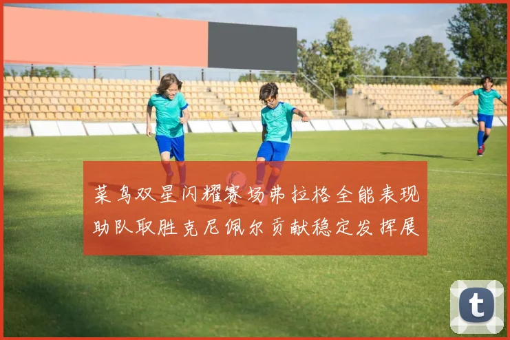 菜鸟双星闪耀赛场弗拉格全能表现助队取胜克尼佩尔贡献稳定发挥展现潜力