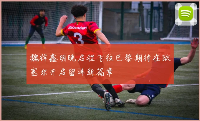 魏祥鑫明晚启程飞往巴黎期待在欧塞尔开启留洋新篇章