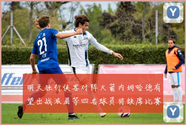 明天独行侠客对阵火箭内姆哈德有望出战浓眉等四名球员将缺席比赛