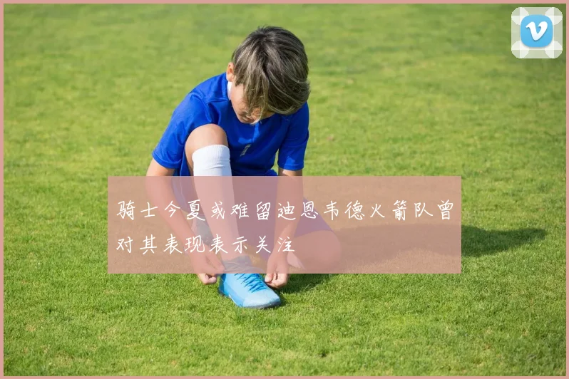 骑士今夏或难留迪恩韦德火箭队曾对其表现表示关注