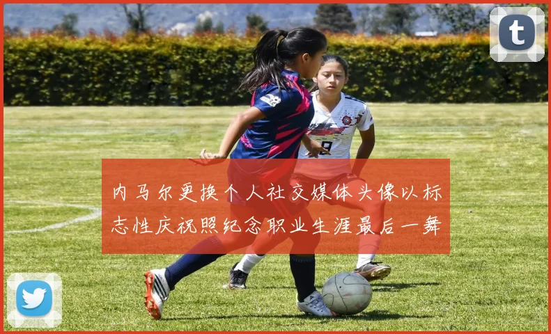 内马尔更换个人社交媒体头像以标志性庆祝照纪念职业生涯最后一舞