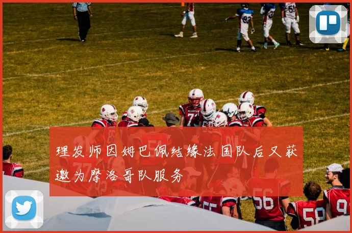 理发师因姆巴佩结缘法国队后又获邀为摩洛哥队服务