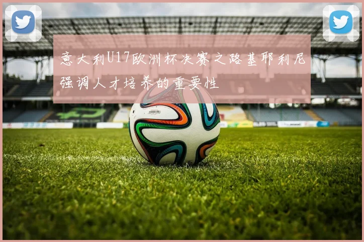 意大利U17欧洲杯决赛之路基耶利尼强调人才培养的重要性