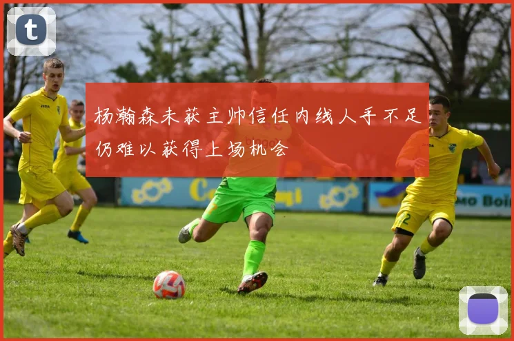 杨瀚森未获主帅信任内线人手不足仍难以获得上场机会