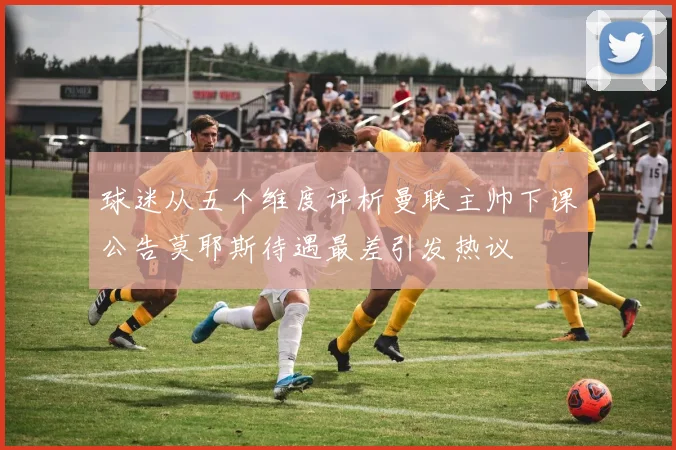 球迷从五个维度评析曼联主帅下课公告莫耶斯待遇最差引发热议