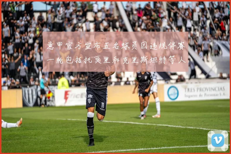 意甲官方宣布五名球员因违规停赛一轮包括托莫里和克里斯坦特等人