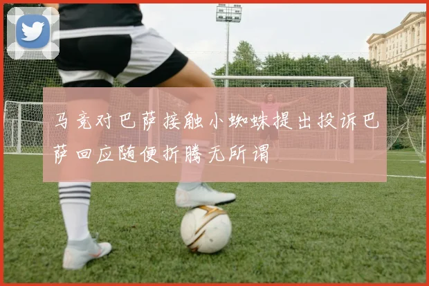 马竞对巴萨接触小蜘蛛提出投诉巴萨回应随便折腾无所谓