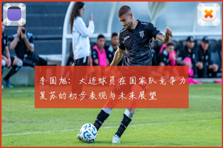 李国旭：大连球员在国家队竞争力复苏的初步表现与未来展望